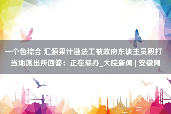 一个色综合 ﻿汇源果汁遵法工被政府东谈主员殴打  当地派出所回答：正在惩办_大皖新闻 | 安徽网
