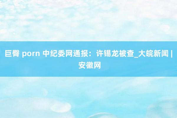 巨臀 porn 中纪委网通报：许锡龙被查_大皖新闻 | 安徽网