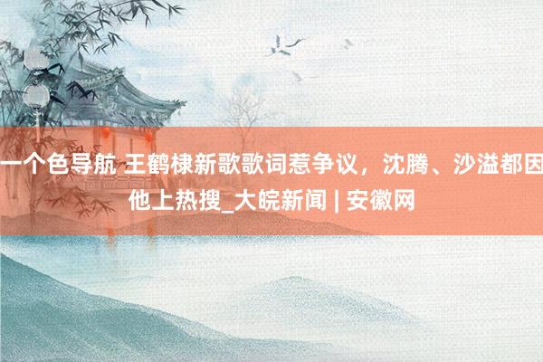 一个色导航 王鹤棣新歌歌词惹争议，沈腾、沙溢都因他上热搜_大皖新闻 | 安徽网