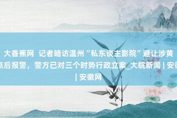 大香蕉网  记者暗访温州“私东谈主影院”避让涉黄窝点后报警，警方已对三个时势行政立案_大皖新闻 | 安徽网