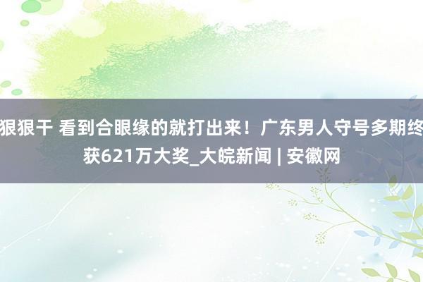 狠狠干 看到合眼缘的就打出来！广东男人守号多期终获621万大奖_大皖新闻 | 安徽网