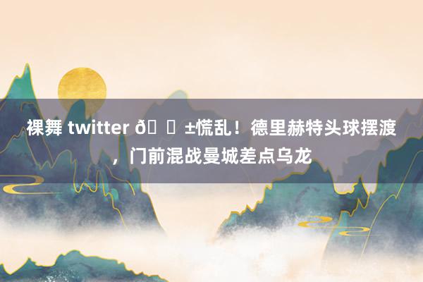 裸舞 twitter 😱慌乱！德里赫特头球摆渡，门前混战曼城差点乌龙