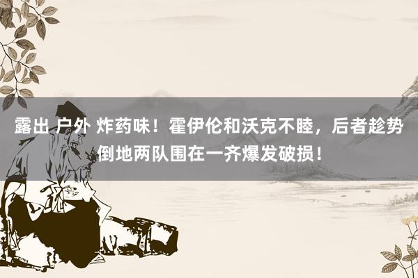 露出 户外 炸药味！霍伊伦和沃克不睦，后者趁势倒地两队围在一齐爆发破损！
