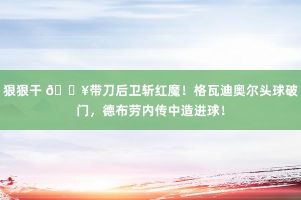 狠狠干 🔥带刀后卫斩红魔！格瓦迪奥尔头球破门，德布劳内传中造进球！