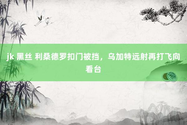 jk 黑丝 利桑德罗扣门被挡，乌加特远射再打飞向看台