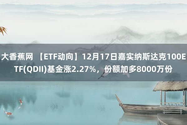 大香蕉网 【ETF动向】12月17日嘉实纳斯达克100ETF(QDII)基金涨2.27%，份额加多8000万份