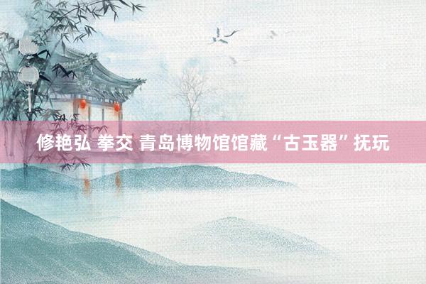 修艳弘 拳交 青岛博物馆馆藏“古玉器”抚玩