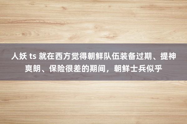 人妖 ts 就在西方觉得朝鲜队伍装备过期、提神爽朗、保险很差的期间，朝鲜士兵似乎