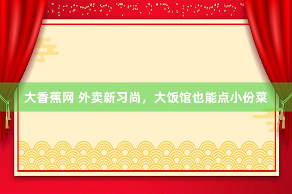 大香蕉网 外卖新习尚，大饭馆也能点小份菜
