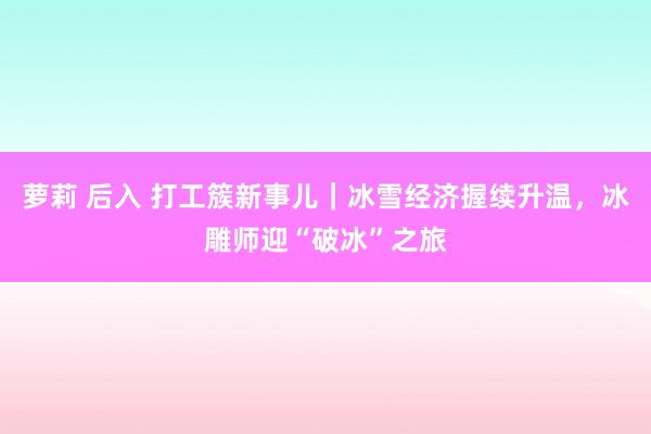 萝莉 后入 打工簇新事儿｜冰雪经济握续升温，冰雕师迎“破冰”之旅