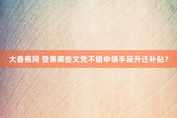 大香蕉网 登第哪些文凭不错申领手段升迁补贴？