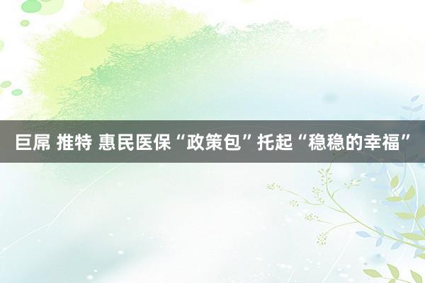 巨屌 推特 惠民医保“政策包”托起“稳稳的幸福”