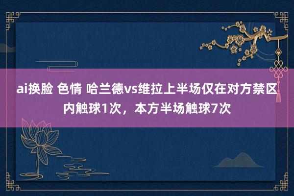 ai换脸 色情 哈兰德vs维拉上半场仅在对方禁区内触球1次，本方半场触球7次