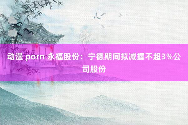 动漫 porn 永福股份：宁德期间拟减握不超3%公司股份