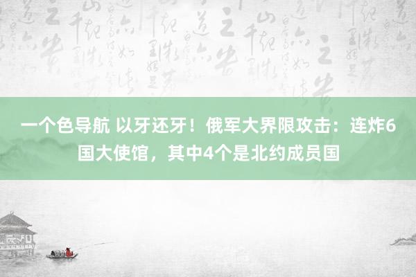 一个色导航 以牙还牙！俄军大界限攻击：连炸6国大使馆，其中4个是北约成员国