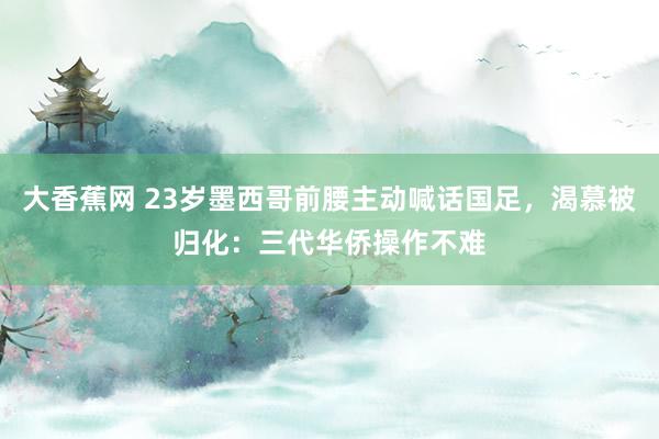 大香蕉网 23岁墨西哥前腰主动喊话国足，渴慕被归化：三代华侨操作不难