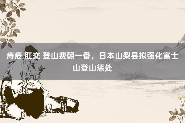 痔疮 肛交 登山费翻一番，日本山梨县拟强化富士山登山惩处