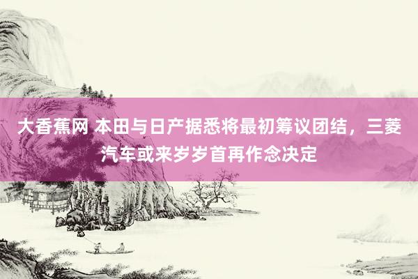 大香蕉网 本田与日产据悉将最初筹议团结，三菱汽车或来岁岁首再作念决定
