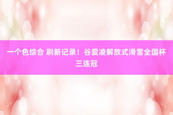 一个色综合 刷新记录！谷爱凌解放式滑雪全国杯三连冠