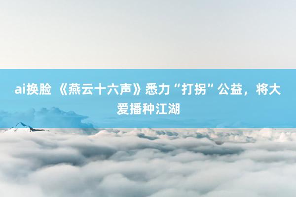 ai换脸 《燕云十六声》悉力“打拐”公益，将大爱播种江湖