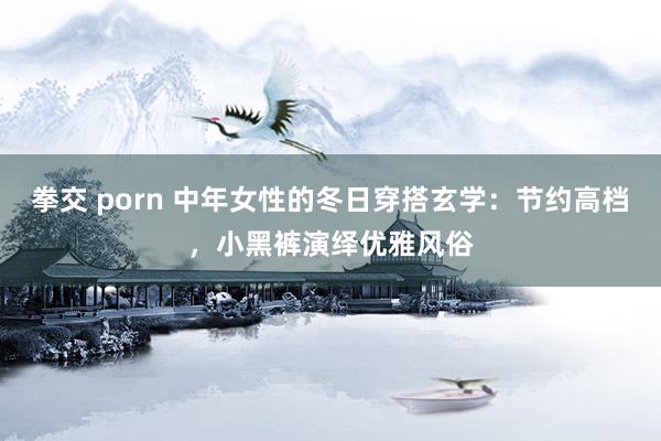 拳交 porn 中年女性的冬日穿搭玄学：节约高档，小黑裤演绎优雅风俗
