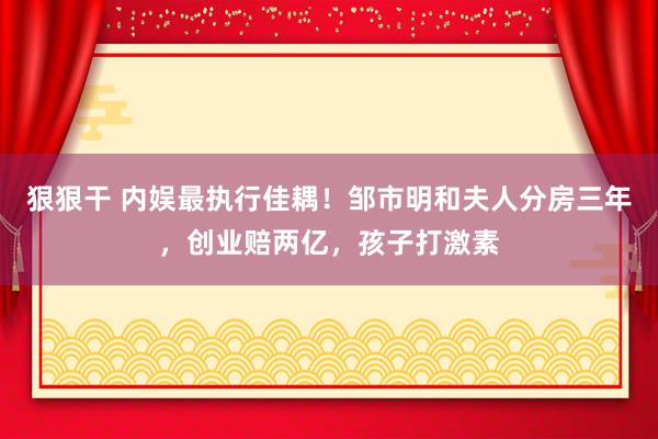 狠狠干 内娱最执行佳耦！邹市明和夫人分房三年，创业赔两亿，孩子打激素