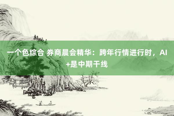 一个色综合 券商晨会精华：跨年行情进行时，AI+是中期干线