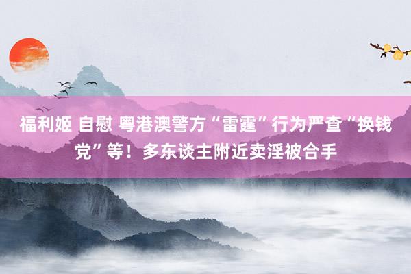 福利姬 自慰 粤港澳警方“雷霆”行为严查“换钱党”等！多东谈主附近卖淫被合手