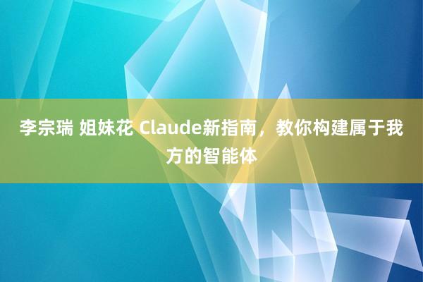 李宗瑞 姐妹花 Claude新指南，教你构建属于我方的智能体
