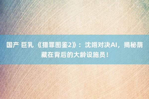 国产 巨乳 《猎罪图鉴2》：沈翊对决AI，揭秘荫藏在背后的大龄设施员！