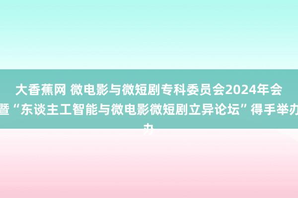 大香蕉网 微电影与微短剧专科委员会2024年会暨“东谈主工智能与微电影微短剧立异论坛”得手举办