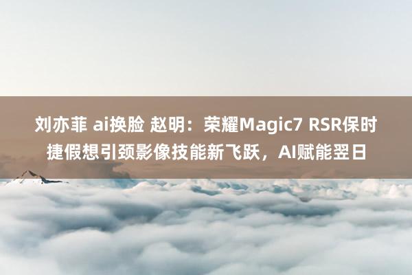 刘亦菲 ai换脸 赵明：荣耀Magic7 RSR保时捷假想引颈影像技能新飞跃，AI赋能翌日
