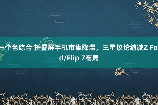 一个色综合 折叠屏手机市集降温，三星议论缩减Z Fold/Flip 7布局