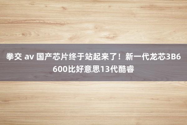 拳交 av 国产芯片终于站起来了！新一代龙芯3B6600比好意思13代酷睿