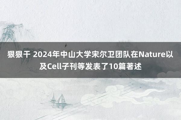 狠狠干 2024年中山大学宋尔卫团队在Nature以及Cell子刊等发表了10篇著述