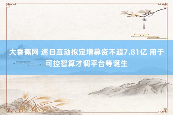大香蕉网 逐日互动拟定增募资不超7.81亿 用于可控智算才调平台等诞生