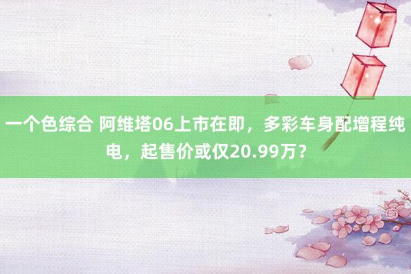 一个色综合 阿维塔06上市在即，多彩车身配增程纯电，起售价或仅20.99万？
