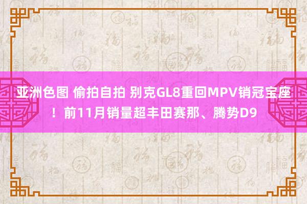 亚洲色图 偷拍自拍 别克GL8重回MPV销冠宝座！前11月销量超丰田赛那、腾势D9