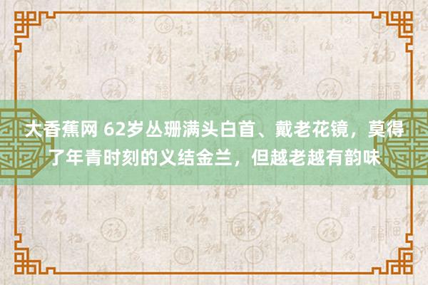 大香蕉网 62岁丛珊满头白首、戴老花镜，莫得了年青时刻的义结金兰，但越老越有韵味
