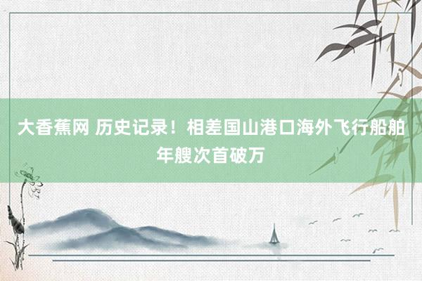 大香蕉网 历史记录！相差国山港口海外飞行船舶年艘次首破万