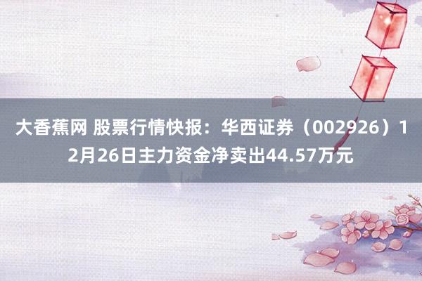大香蕉网 股票行情快报：华西证券（002926）12月26日主力资金净卖出44.57万元