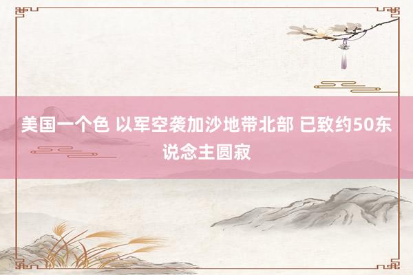 美国一个色 以军空袭加沙地带北部 已致约50东说念主圆寂
