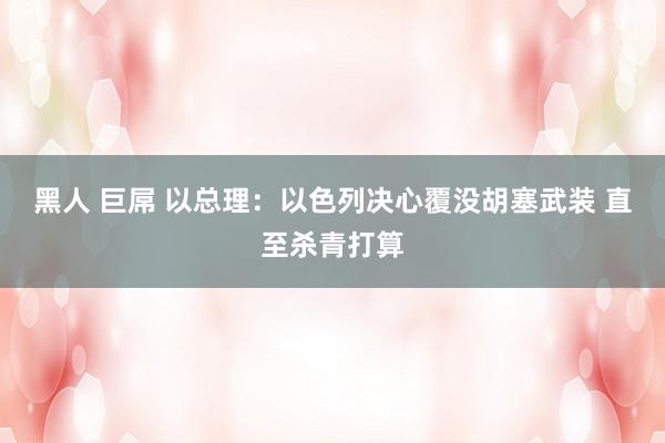 黑人 巨屌 以总理：以色列决心覆没胡塞武装 直至杀青打算
