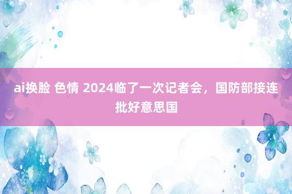 ai换脸 色情 2024临了一次记者会，国防部接连批好意思国