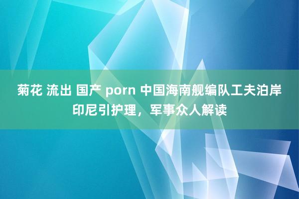 菊花 流出 国产 porn 中国海南舰编队工夫泊岸印尼引护理，军事众人解读