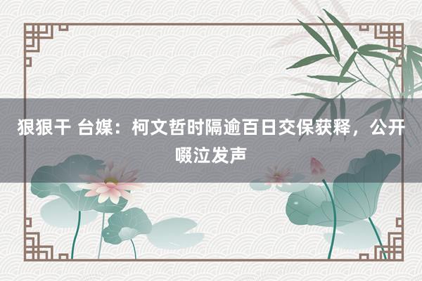 狠狠干 台媒：柯文哲时隔逾百日交保获释，公开啜泣发声