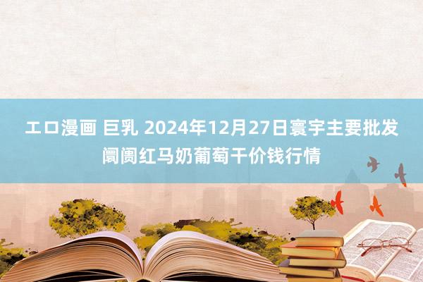 エロ漫画 巨乳 2024年12月27日寰宇主要批发阛阓红马奶葡萄干价钱行情