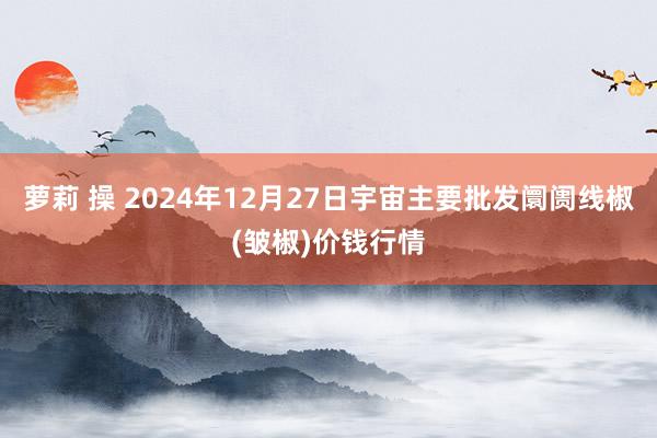 萝莉 操 2024年12月27日宇宙主要批发阛阓线椒(皱椒)价钱行情