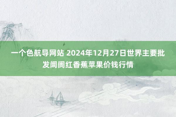 一个色航导网站 2024年12月27日世界主要批发阛阓红香蕉苹果价钱行情