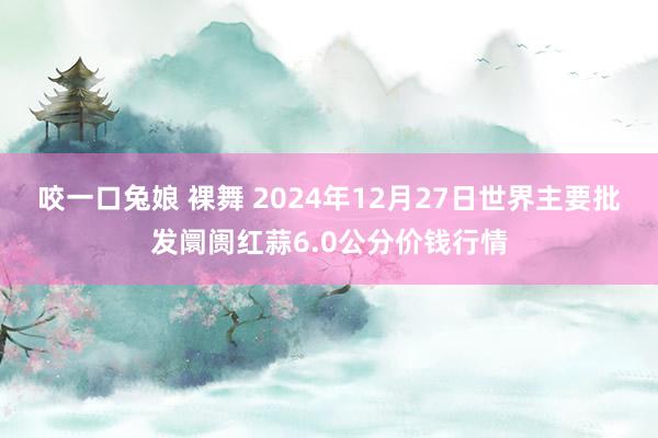 咬一口兔娘 裸舞 2024年12月27日世界主要批发阛阓红蒜6.0公分价钱行情